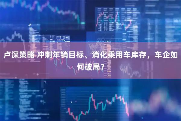 卢深策略 冲刺年销目标、消化乘用车库存，车企如何破局？