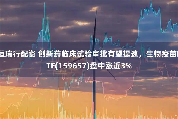 恒瑞行配资 创新药临床试验审批有望提速，生物疫苗ETF(159657)盘中涨近3%
