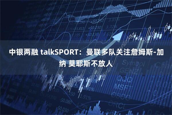 中银两融 talkSPORT：曼联多队关注詹姆斯-加纳 莫耶斯不放人