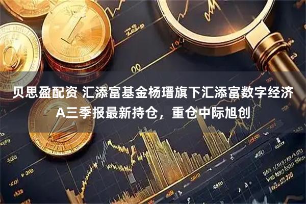 贝思盈配资 汇添富基金杨瑨旗下汇添富数字经济A三季报最新持仓，重仓中际旭创