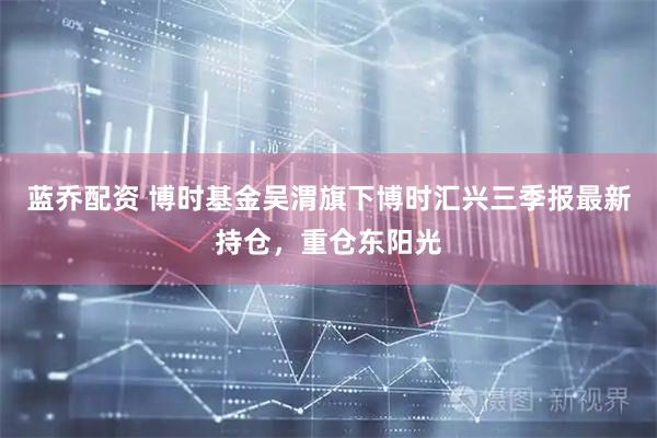蓝乔配资 博时基金吴渭旗下博时汇兴三季报最新持仓，重仓东阳光