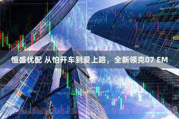 恒盛优配 从怕开车到爱上路，全新领克07 EM