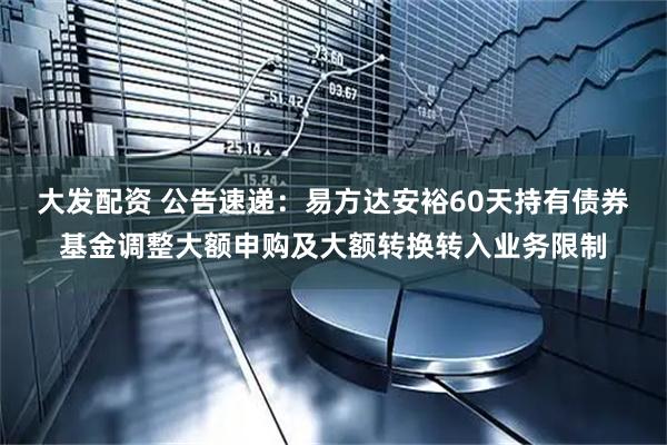 大发配资 公告速递：易方达安裕60天持有债券基金调整大额申购及大额转换转入业务限制