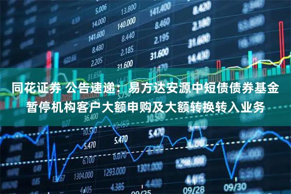 同花证券 公告速递：易方达安源中短债债券基金暂停机构客户大额申购及大额转换转入业务