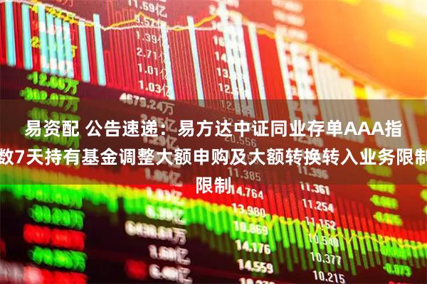 易资配 公告速递：易方达中证同业存单AAA指数7天持有基金调整大额申购及大额转换转入业务限制