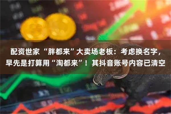 配资世家 “胖都来”大卖场老板：考虑换名字，早先是打算用“淘都来”！其抖音账号内容已清空