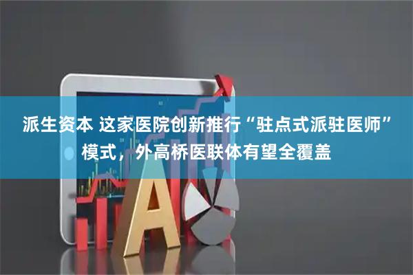 派生资本 这家医院创新推行“驻点式派驻医师”模式，外高桥医联体有望全覆盖