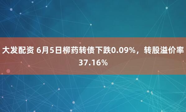 大发配资 6月5日柳药转债下跌0.09%，转股溢价率37.16%