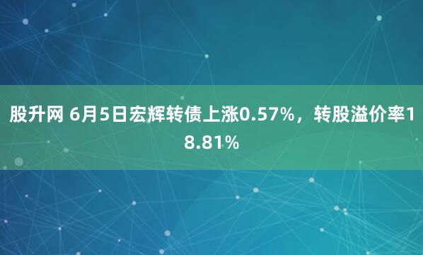 股升网 6月5日宏辉转债上涨0.57%，转股溢价率18.81%