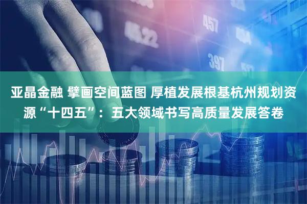 亚晶金融 擘画空间蓝图 厚植发展根基杭州规划资源“十四五”：五大领域书写高质量发展答卷
