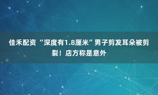 佳禾配资 “深度有1.8厘米”男子剪发耳朵被剪裂！店方称是意外
