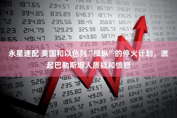 永星速配 美国和以色列“操纵”的停火计划，激起巴勒斯坦人质疑和愤怒