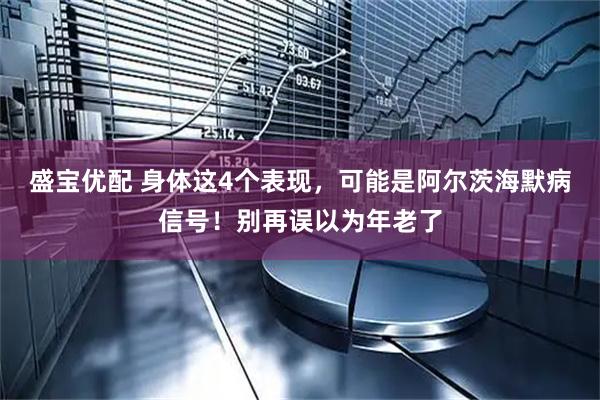 盛宝优配 身体这4个表现，可能是阿尔茨海默病信号！别再误以为年老了