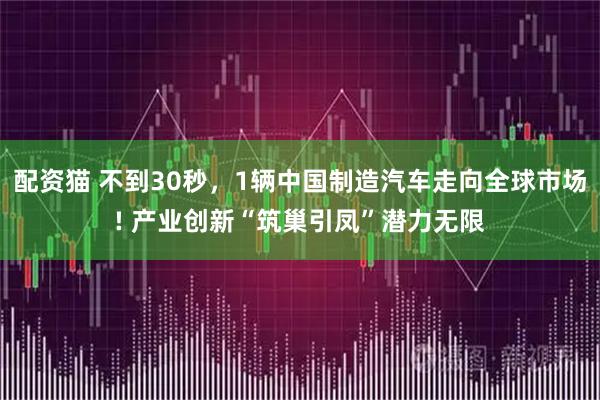 配资猫 不到30秒，1辆中国制造汽车走向全球市场! 产业创新“筑巢引凤”潜力无限