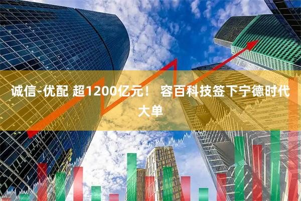 诚信-优配 超1200亿元！ 容百科技签下宁德时代大单