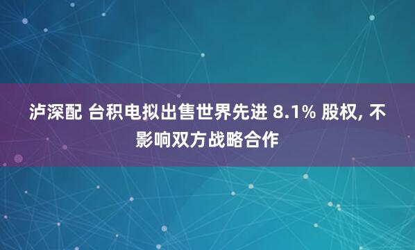泸深配 台积电拟出售世界先进 8.1% 股权, 不影响双方战略合作