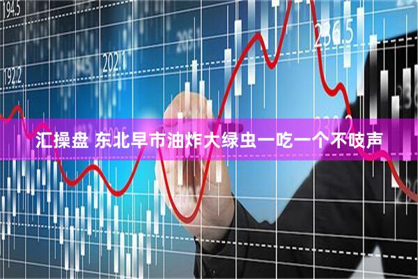 汇操盘 东北早市油炸大绿虫一吃一个不吱声